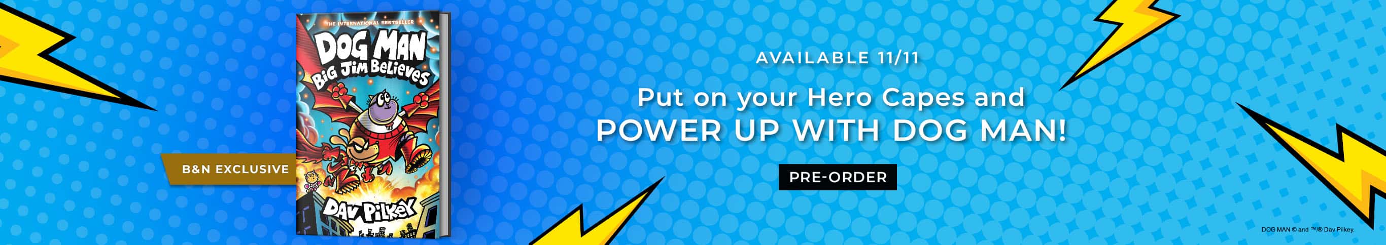 Featured title: Dog Man: Big Jim Believes.  Available 11/11. Put on your Hero Capes and POWER UP WITH DOG MAN!   Pre-Order