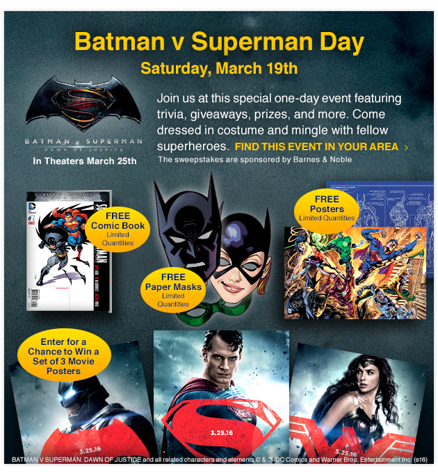Batman v Superman Day - Saturday, March 19th: Join us at this special one-day event featuring trivia, giveaways, prizes, and more. Come dressed in costume and mingle with fellow superheroes. The sweepstakes are sponsored by Barnes & Noble. FIND THIS EVENT IN YOUR AREA