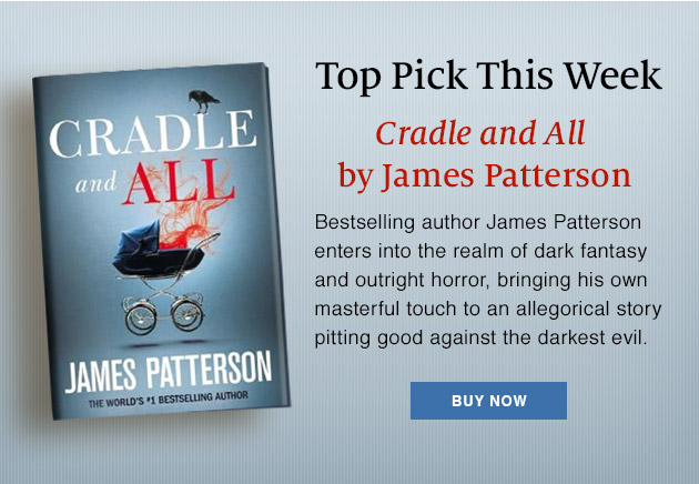 Top Pick This Week | Cradle and All by James Patterson. Bestselling author James Patterson enters into the realm of dark fantasy and outright horror, bringing his own masterful touch to an allegorical story pitting good against the darkest evil. | BUY NOW