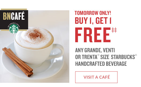 TOMORROW ONLY! BUY 1, GET 1 FREE§ Any Grande, Venti, or Trenta® size STARBUCKS® HANDCRAFTED BEVERAGE. VISIT A CAFÉ