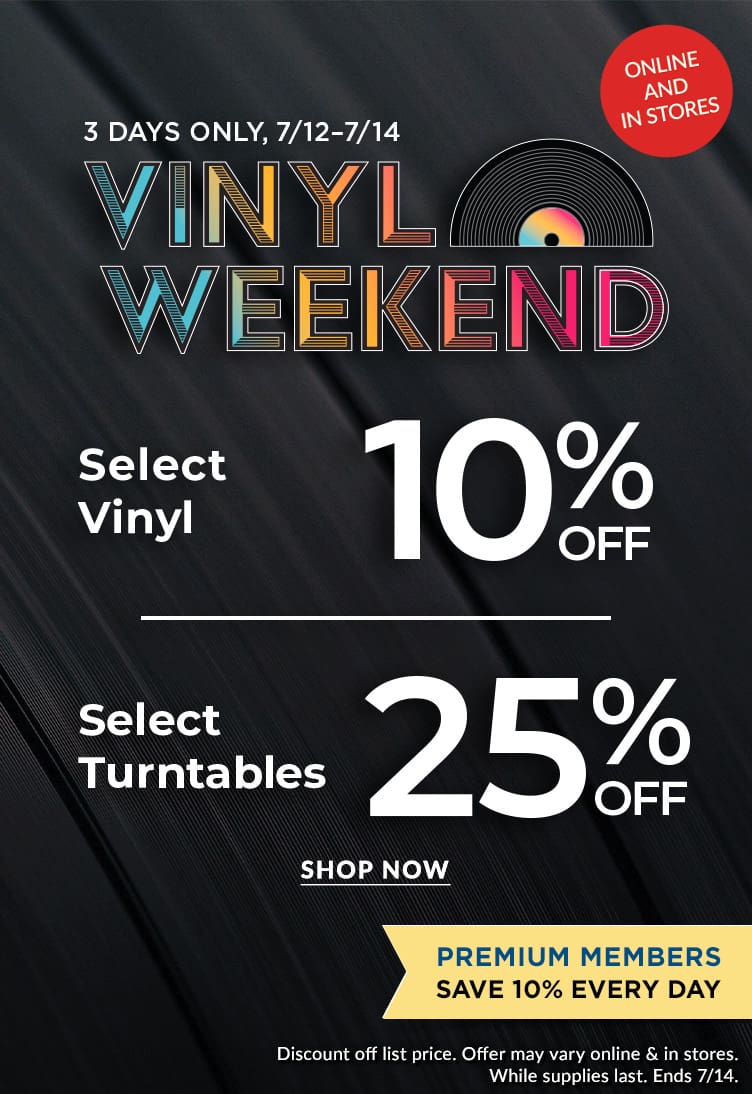 Vinyl Weekend! 10% off Select Vinyl, Including Exclusive Releases.  25% Off Select Turntables.	Premium Members Save 10% Every Day. Discount off list price. Offer may vary online & in stores. 3 Days Only, Online & In Stores. While supplies last. Ends 7/14.		 Shop N