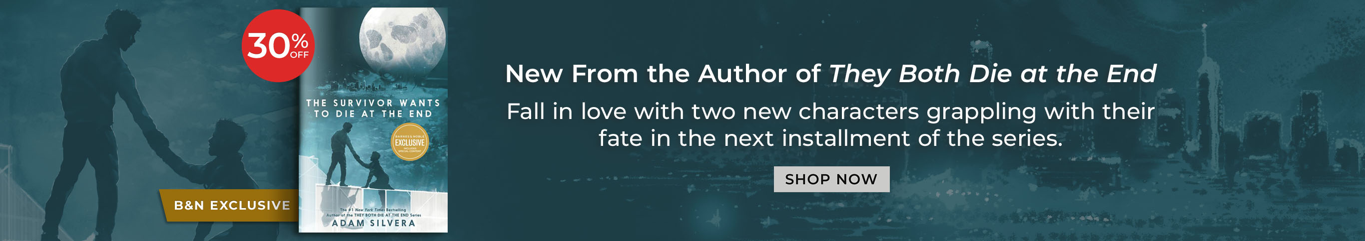 B&N Exclusive. 30% Off. New From the Author of They Both Die at the End. Fall in love with two new characters grappling with their fate in the next installment of the series. The Survivor Wants to Die at the End (B&N Exclusive Edition) by Adam Silvera. Shop Now