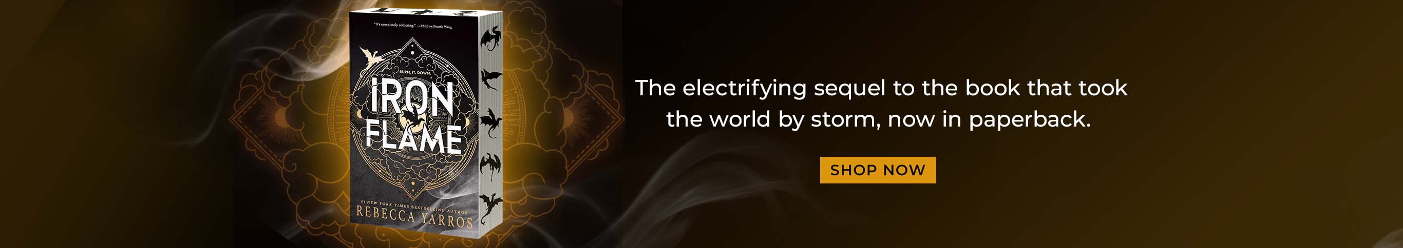 The electrifying sequel to the book that took the world by storm, now in paperback. Iron Flame by Rebecca Yarros. Shop Now