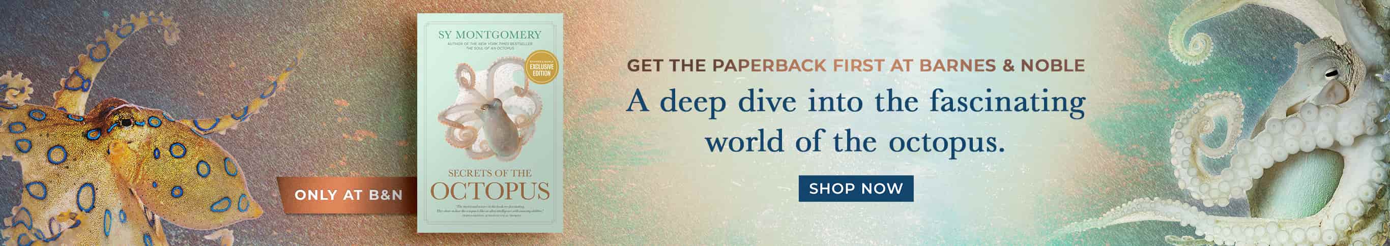 Only at B&N: Get the Paperback First at Barnes & Noble - A deep dive into the fascinating world of the octopus. Secrets of the Octopus (B&N Exclusive Edition) by Sy Montgomery. Shop Now