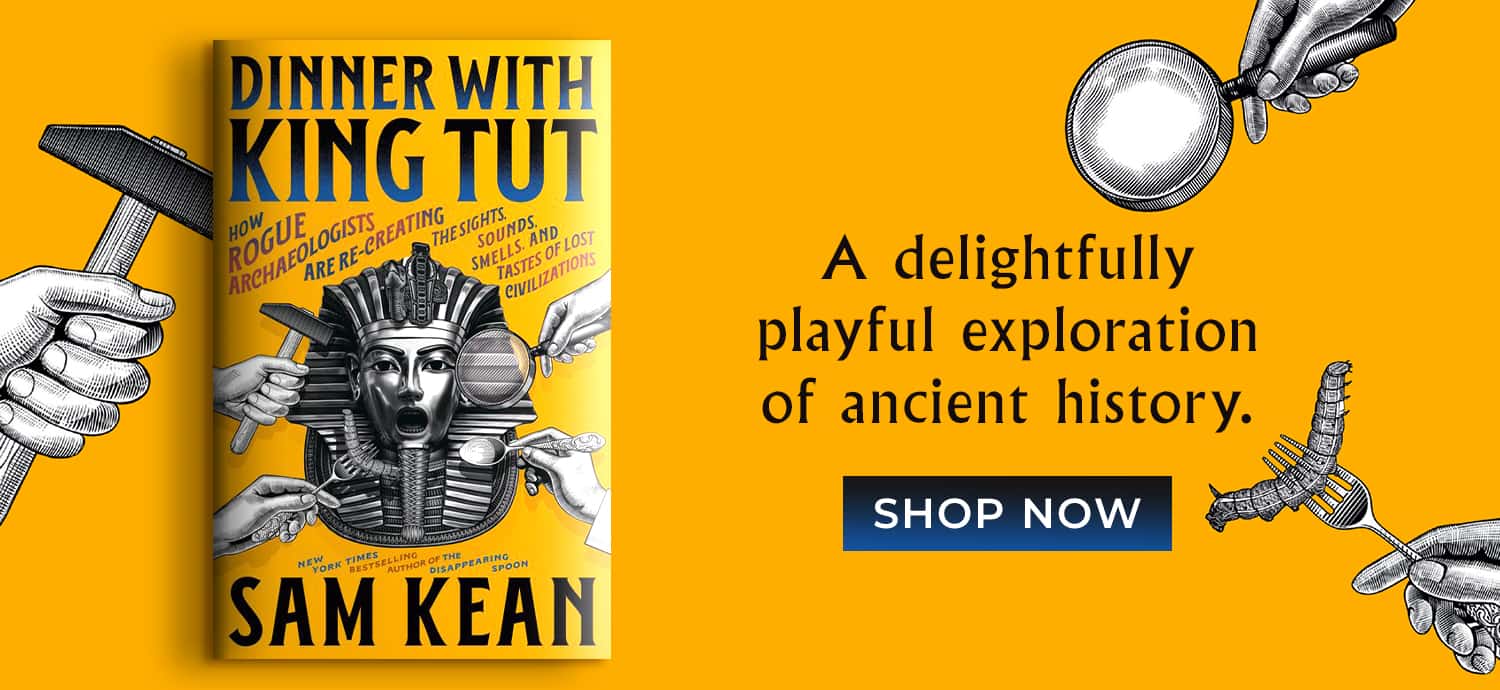 A delightfully playful exploration of ancient history. Dinner with King Tut: How Rogue Archaeologists Are Re-creating the Sights, Sounds, Smells, and Tastes of Lost Civilizations by Sam Kean. Shop Now
