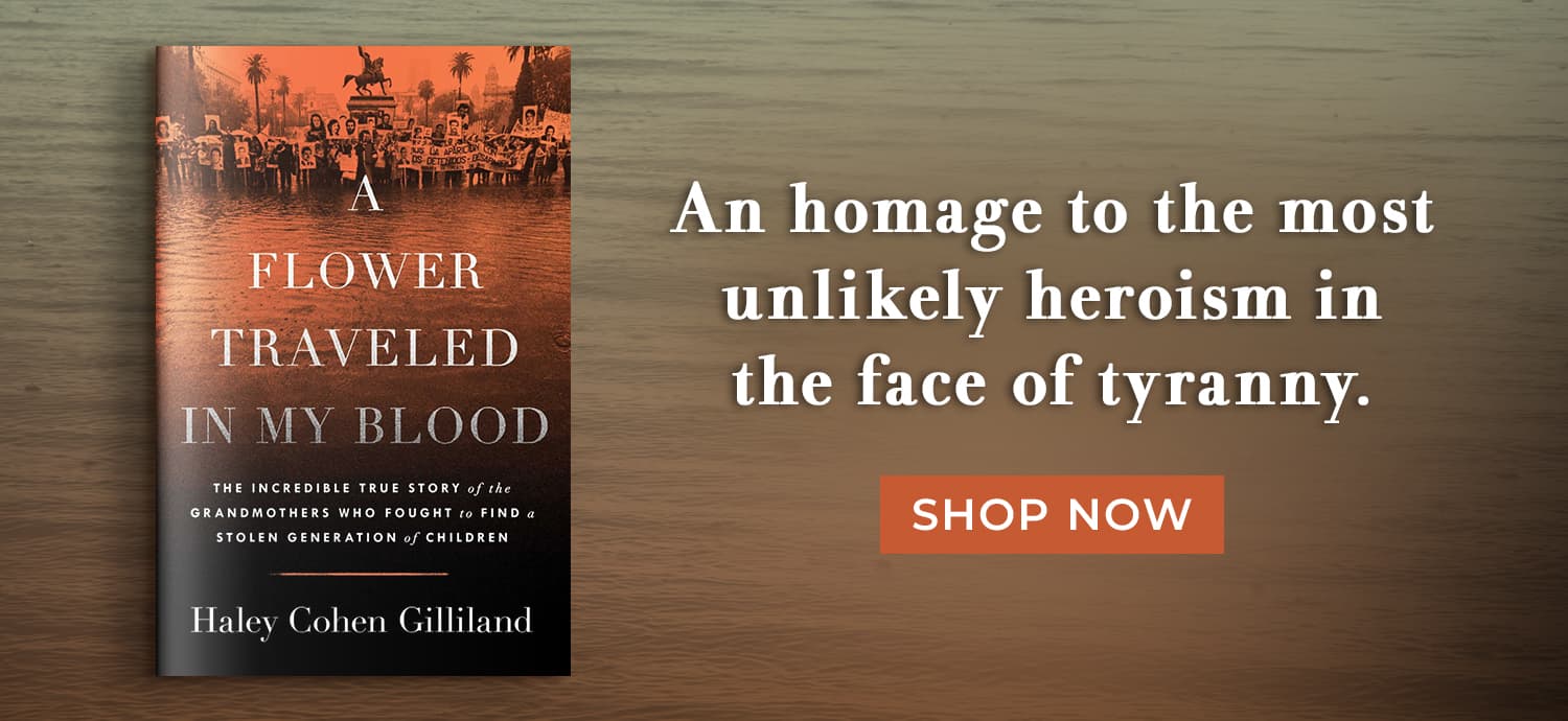 An homage to the most unlikely heroism in the face of tyranny. A Flower Traveled in My Blood: The Incredible True Story of the Grandmothers Who Fought to Find a Stolen Generation of Children by Haley Cohen Gilliland. Shop Now
