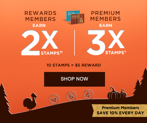 REWARDS MEMBERS EARN 2X STAMPS†† PREMIUM MEMBERS EARN 3X STAMPS† 10 STAMPS = $5 REWARD PREMIUM MEMBERS SAVE 10% EVERY DAY | SHOP NOW