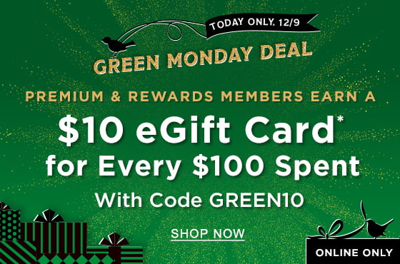 GREEN MONDAY DEAL TODAY ONLY, 12/9 ONLINE ONLY PREMIUM & REWARDS MEMBERS Earn a $10 eGift Card* for Every $100 Spent With Code GREEN10 | SHOP NOW