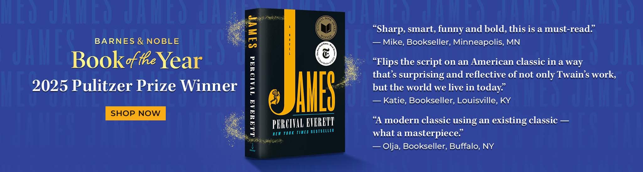 Barnes & Noble Book of the Year: JAMES.   "Sharp, smart, funny and bold, this is a must-read." — Mike, Bookseller, Minneapolis, MN. "Flips the script on an American classic in a way that’s surprising and reflective of not only Twain’s work, but the world we live in today." — Katie, Bookseller, Louisville, KY "A modern classic using an existing classic — what a masterpiece." — Olja, Bookseller, Buffalo, NY.   Shop Now